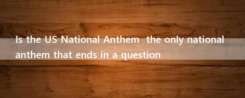 Is the US National Anthem  the only national anthem that ends in a question?